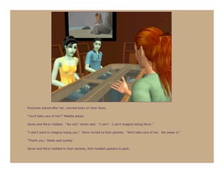 Everyone stared after her, worried looks on their faces.

“You’ll take care of her?” Maddie asked.

Seren and Ma’or nodded. “We will,” Seren said. “I can’t - I can’t imagine losing Ma’or.”

“I don’t want to imagine losing you.” Ma’or turned to their parents. “We’ll take care of her. We swear it.”

“Thank you,” Stella said quietly.

Seren and Ma’or nodded to their parents, then headed upstairs to pack.
 