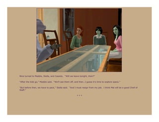 Nine turned to Maddie, Stella, and Cassidy. “Will we leave tonight, then?”

“After the kids go,” Maddie said. “We’ll see them off, and then…I guess it’s time to explore space.”

“But before then, we have to pack,” Stella said. “And I must resign from my job. I think Mal will be a good Chief of
Staff.”

                                                         ***
 