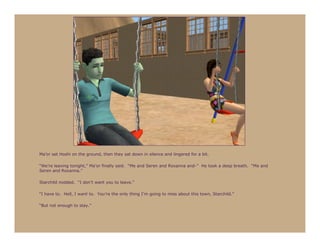 Ma’or set Hoshi on the ground, then they sat down in silence and lingered for a bit.

“We’re leaving tonight,” Ma’or finally said. “Me and Seren and Roxanna and-” He took a deep breath. “Me and
Seren and Roxanna.”

Starchild nodded. “I don’t want you to leave.”

“I have to. Hell, I want to. You’re the only thing I’m going to miss about this town, Starchild.”

“But not enough to stay.”
 