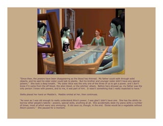 “Since then, the powers have been disappearing as the blood has thinned. My father could walk through solid
objects, and he said his older sister could talk to plants. But his brother and younger sister didn’t have any special
powers.” She took a deep breath. “My sister Alice was the only one of the three of us to get a power, and I don’t
know if it came from the elf blood, the alien blood, or the witches’ attack. Before hers showed up, my father was the
only person I knew with powers, and to me, it was part of him. It wasn’t something that I really expected to have.”

Stella placed her hand on Maddie’s. Maddie smiled at her, then continued.

“As soon as I was old enough to really understand Alice’s power, I was glad I didn’t have one. She has the ability to
borrow other people’s talents - powers, special skills, anything at all. She accidentally stole my piano skills a number
of times, most of which were very annoying. It did save us, though, in the end. Eloise would be a vegetable without
Alice’s powers.” She paused for a moment.
 
