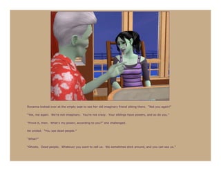 Roxanna looked over at the empty seat to see her old imaginary friend sitting there. “Not you again!”

“Yes, me again. We’re not imaginary. You’re not crazy. Your siblings have powers, and so do you.”

“Prove it, then. What’s my power, according to you?” she challenged.

He smiled. “You see dead people.”

“What?”

“Ghosts. Dead people. Whatever you want to call us. We sometimes stick around, and you can see us.”
 