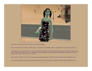 Of course, I also have to say thank you to a lot of people.

First, and foremost, is Jamie. Without her, I wouldn’t have Maddie, and my generation would not be what it is.

By extension, I’d like to thank the rest of the RR crew who came before Jamie, who gave me so much plot to work
with, and so many places to go - and without whom, Maddie (and consequently the quads) would also not exist.
Marina, Gin, Lark, Cait, Ori, Pen - thanks!

Next, there is Stacie. She was an excellent plot-bouncing wall, and let me throw ideas at her until they stuck.

Yet another thanks to Cait, who made Stella’s adult shirt for me when I couldn’t find the perfect outfit for her.
 