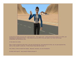 I’d also like to thank everyone who I stole sims from - there were a lot! I will be showing the cameos in my BTS, and
discussing my reasoning for them. I fully intend to put up a BTS in the next week or so, which will be long,
complicated, and somewhat crazy.

It may take me a while.

Next, I’d like to thank the cheer team, who got me through this, and reassured me that, yes, my plot would be fine,
and no, they wouldn’t crucify me. I’d like to see if they eat their words! ;)

And, finally, I’d like to thank the readers. Because, seriously, you are all awesome.

So that’s all for gen 8 - stay tuned for Stacie and gen 9!
 