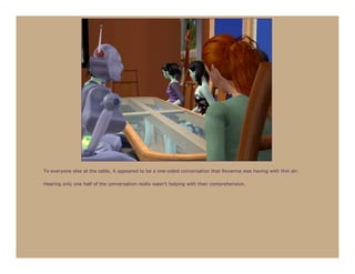 To everyone else at the table, it appeared to be a one-sided conversation that Roxanna was having with thin air.

Hearing only one half of the conversation really wasn’t helping with their comprehension.
 