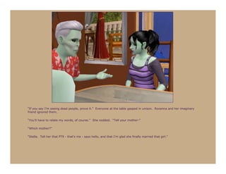 “If you say I’m seeing dead people, prove it.” Everyone at the table gasped in unison. Roxanna and her imaginary
friend ignored them.

“You’ll have to relate my words, of course.” She nodded. “Tell your mother-”

“Which mother?”

“Stella. Tell her that PT9 - that’s me - says hello, and that I’m glad she finally married that girl.”
 