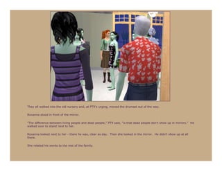 They all walked into the old nursery and, at PT9’s urging, moved the drumset out of the way.

Roxanna stood in front of the mirror.

“The difference between living people and dead people,” PT9 said, “is that dead people don’t show up in mirrors.” He
walked over to stand next to her.

Roxanna looked next to her - there he was, clear as day. Then she looked in the mirror. He didn’t show up at all
there.

She related his words to the rest of the family.
 