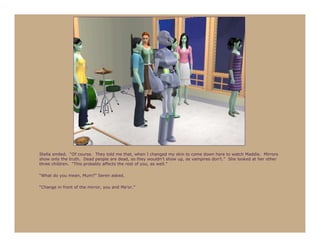 Stella smiled. “Of course. They told me that, when I changed my skin to come down here to watch Maddie. Mirrors
show only the truth. Dead people are dead, so they wouldn’t show up, as vampires don’t.” She looked at her other
three children. “This probably affects the rest of you, as well.”

“What do you mean, Mum?” Seren asked.

“Change in front of the mirror, you and Ma’or.”
 