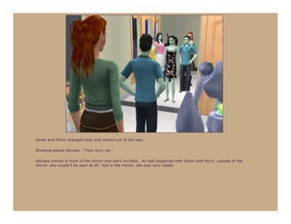 Seren and Ma’or changed back and moved out of the way.

Roxanna poked Astraea. “Your turn, sis.”

Astraea moved in front of the mirror and went invisible. As had happened with Seren and Ma’or, outside of the
mirror, she couldn’t be seen at all - but in the mirror, she was very visible.
 