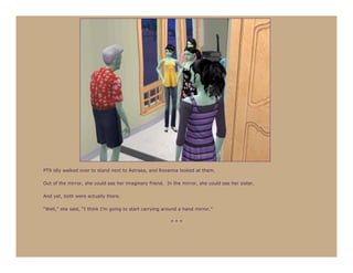 PT9 idly walked over to stand next to Astraea, and Roxanna looked at them.

Out of the mirror, she could see her imaginary friend. In the mirror, she could see her sister.

And yet, both were actually there.

“Well,” she said, “I think I’m going to start carrying around a hand mirror.”

                                                         ***
 