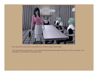 She reached the Council Room and paused for a moment, taking a deep breath.

Then she walked in and sat down. Her usual seat had been pushed up against the wall, but PT9’s was empty. She
sat gingerly, uncomfortable occupying his seat.
 