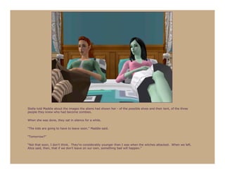Stella told Maddie about the images the aliens had shown her - of the possible elves and their tent, of the three
people they knew who had become zombies.

When she was done, they sat in silence for a while.

“The kids are going to have to leave soon,” Maddie said.

“Tomorrow?”

“Not that soon, I don’t think. They’re considerably younger than I was when the witches attacked. When we left.
Alice said, then, that if we don’t leave on our own, something bad will happen.”
 