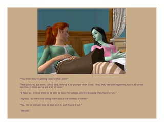 “You think they’re getting close to that point?”

“Not quite yet, but soon. Like I said, they’re a lot younger than I was. And, well, bad shit happened, but it all turned
out fine. I think we’ve got a bit of time.”

“I hope so. I’d like them to be able to leave for college, and not because they have to run.”

“Agreed. So we’re not telling them about the zombies or elves?”

“No. We’ve still got time to deal with it, we’ll figure it out.”

“We will.”
 