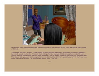 As neither of them had Roxanna’s power, they didn’t notice the man standing in their room, watching as they cuddled
and talked.

“That’s what you think,” he said. “I look forward to seeing how you react when, as you said, the ‘bad shit’ happens.”
He smiled - a cold, cruel smile. “The clock starts ticking when the youngest child becomes a teen. And while your
children are quite a bit younger than you were, Madeleine? They’re already quite a bit older than your baby sister was.
That clock is ticking down, and it’s going to hit hard. And it’s just horrible that I can’t tell you, isn’t it? You’ll just have
to find out when it happens.” He shrugged and left the room. “Too bad.”

                                                             ***
 