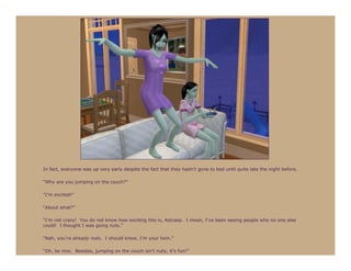 In fact, everyone was up very early despite the fact that they hadn’t gone to bed until quite late the night before.

“Why are you jumping on the couch?”

“I’m excited!”

“About what?”

“I’m not crazy! You do not know how exciting this is, Astraea. I mean, I’ve been seeing people who no one else
could! I thought I was going nuts.”

“Nah, you’re already nuts. I should know, I’m your twin.”

“Oh, be nice. Besides, jumping on the couch isn’t nuts; it’s fun!”
 