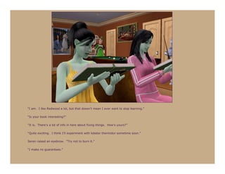 “I am. I like Redwood a lot, but that doesn’t mean I ever want to stop learning.”

“Is your book interesting?”

“It is. There’s a lot of info in here about fixing things. How’s yours?”

“Quite exciting. I think I’ll experiment with lobster thermidor sometime soon.”

Seren raised an eyebrow. “Try not to burn it.”

“I make no guarantees.”
 