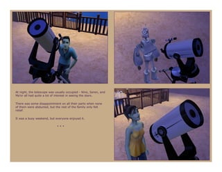 At night, the telescope was usually occupied - Nine, Seren, and
Ma’or all had quite a lot of interest in seeing the stars.

There was some disappointment on all their parts when none
of them were abducted, but the rest of the family only felt
relief.

It was a busy weekend, but everyone enjoyed it.

                             ***
 