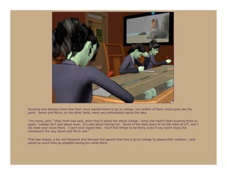 Roxanna and Astraea knew that their mum wanted them to go to college, but neither of them could quite see the
point. Seren and Ma’or, on the other hand, were very enthusiastic about the idea.

“You know, girls,” their mom had said, when they’d asked her about college - since she hadn’t been pushing them to
apply, “college isn’t just about work. It’s also about having fun. Some of the best years of my life were at LFT, and I
did meet your mum there. I can’t ever regret that. You’ll find things to do there, even if you won’t enjoy the
schoolwork the way Seren and Ma’or will.”

That had helped, a bit, but Roxanna and Astraea had agreed that they’d go to college to please their mothers - and
spend as much time as possible having fun while there.
 