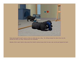 Seren also bought herself a bone to chew on while she was a dog. Her siblings teased her about that, but she
pointed out that, as a dog, chewing was very enjoyable.

Besides, Ma’or wasn’t able to stay away from Hoshi’s catnip mouse when he was a cat, so she just teased him back.
 