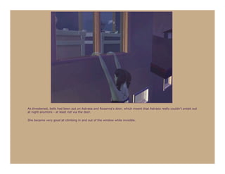 As threatened, bells had been put on Astraea and Roxanna’s door, which meant that Astraea really couldn’t sneak out
at night anymore - at least not via the door.

She became very good at climbing in and out of the window while invisible.
 