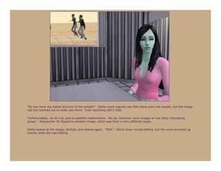 “Do you have any better pictures of the people?” Stella could vaguely see that there were two people, but the image
was too zoomed out to really see them. Even squinting didn’t help.

“Unfortunately, we do not, due to satellite malfunctions. We do, however, have images of one other interesting
group.” Researcher 92 flipped to another image, which was from a very different angle.

Stella looked at the image, blinked, and looked again. “Shit.” She’d never cursed before, but the word summed up
exactly what she was feeling.
 