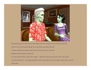 She learned about the other side of her heritage from PT9, who spent much of his time with her.

It wasn’t like he had anything better to do now that he was dead, after all.

“I mean, I get that you’re dead, and there’s not a lot to do, but…why me?”

“Besides the fact that you can see us?”

“You didn’t know that for a long time, though. I didn’t fully come into my power until I was a teen.”

“I could see hints of it. You always seemed to know I was there, even if you couldn’t quite hear or see me.”

“Yeah, true.”
 