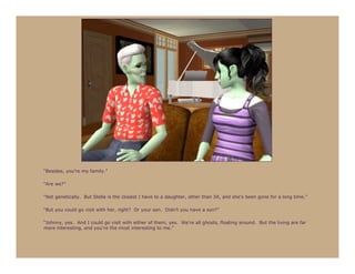 “Besides, you’re my family.”

“Are we?”

“Not genetically. But Stella is the closest I have to a daughter, other than Jill, and she’s been gone for a long time.”

“But you could go visit with her, right? Or your son. Didn’t you have a son?”

“Johnny, yes. And I could go visit with either of them, yes. We’re all ghosts, floating around. But the living are far
more interesting, and you’re the most interesting to me.”
 