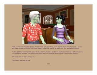 “Well, you’ve seen the other ghosts. And, I mean, Carli and Doran, even Titania - from what Mom said, I can see
why she’d consider us family, even if she doesn’t know I can see her or talk to her. But what about Oberon?”

He thought for a moment, then spoke slowly. “I think, maybe - to Oberon, you’re important for a different reason.
For vengeance, perhaps. You, your whole family, you’re a symbol of what he tried to prevent but couldn’t.”

“We lived when he didn’t want us to.”

“You Dorans are good at that.”

                                                       ***
 