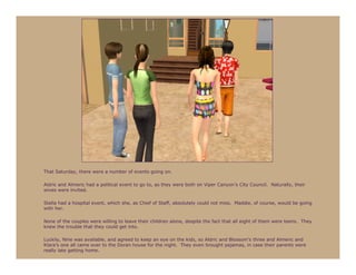 That Saturday, there were a number of events going on.

Aldric and Almeric had a political event to go to, as they were both on Viper Canyon’s City Council. Naturally, their
wives were invited.

Stella had a hospital event, which she, as Chief of Staff, absolutely could not miss. Maddie, of course, would be going
with her.

None of the couples were willing to leave their children alone, despite the fact that all eight of them were teens. They
knew the trouble that they could get into.

Luckily, Nine was available, and agreed to keep an eye on the kids, so Aldric and Blossom’s three and Almeric and
Klara’s one all came over to the Doran house for the night. They even brought pajamas, in case their parents were
really late getting home.
 