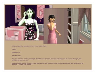 Astraea, naturally, wanted one more friend to join them.

“Hello?”

“Susanna, hi!”

“Hey Astraea.”

“You should totally come over tonight. Starchild and Klara and Redwood and Ziggy are all over for the night, and
we’d love to have you too.”

Susanna looked out her window. It was still light out, but she didn’t think she’d be allowed out, and certainly not for
the night. “I’ll ask Aunt Rosalie.”
 
