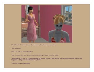 “Aunt Rosalie?” Her aunt was in her bedroom, fixing her hair and makeup.

“Yes, Susanna?”

“Can I go visit my friends tonight?”

“No. I need to send your parents out for something, and you know the rules.”

“When they’re out, I’m in.” Susanna wanted to protest, but she’d seen enough of Aunt Rosalie’s temper to know not
to protest. “I’ll go use the bathroom now, then.”

“I’ll bring you a sandwich later.”
 