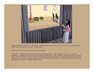 She stood up and walked over to the screen. “When did Frances and Kendra become zombies?” She peered more
closely at the third person. “Is that - is that Rosalie?”

“You know who all of the people are?” Leader 113 asked.

“I think so.” She gestured to each person as she spoke about them. “This is Frances. He was our - my and
Madeleine’s - Residence Advisor the first two years at La Fiesta Tech. This is Kendra. She dated Maddie for a while
before they had a falling out, when Maddie was dating numerous people at once.” She paused before moving on to
the third person. “This is Rosalie. She was in the Worthington Society with us - and Frances and Kendra - until she
got eaten by a cowplant. I thought she was dead.”
 