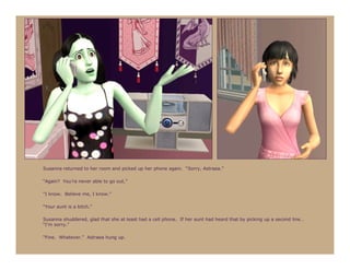 Susanna returned to her room and picked up her phone again. “Sorry, Astraea.”

“Again? You’re never able to go out.”

“I know. Believe me, I know.”

“Your aunt is a bitch.”

Susanna shuddered, glad that she at least had a cell phone. If her aunt had heard that by picking up a second line…
“I’m sorry.”

“Fine. Whatever.” Astraea hung up.
 