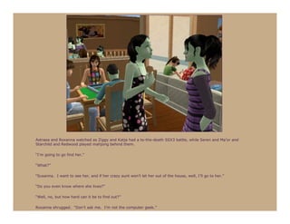 Astraea and Roxanna watched as Ziggy and Katja had a to-the-death SSX3 battle, while Seren and Ma’or and
Starchild and Redwood played mahjong behind them.

“I’m going to go find her.”

“What?”

“Susanna. I want to see her, and if her crazy aunt won’t let her out of the house, well, I’ll go to her.”

“Do you even know where she lives?”

“Well, no, but how hard can it be to find out?”

Roxanna shrugged. “Don’t ask me. I’m not the computer geek.”
 