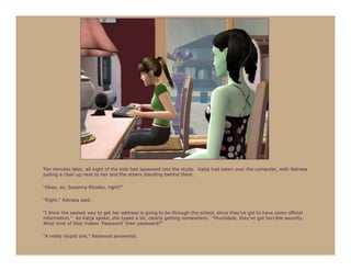Ten minutes later, all eight of the kids had squeezed into the study. Katja had taken over the computer, with Astraea
pulling a chair up next to her and the others standing behind them.

“Okay, so, Susanna Rhodes, right?”

“Right,” Astraea said.

“I think the easiest way to get her address is going to be through the school, since they’ve got to have some official
information.” As Katja spoke, she typed a lot, clearly getting somewhere. “Plumbbob, they’ve got horrible security.
What kind of idiot makes ‘Password’ their password?”

“A really stupid one,” Redwood answered.
 