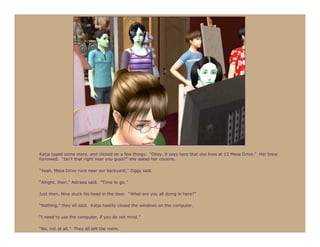 Katja typed some more, and clicked on a few things. “Okay, it says here that she lives at 15 Mesa Drive.” Her brow
furrowed. “Isn’t that right near you guys?” she asked her cousins.

“Yeah, Mesa Drive runs near our backyard,” Ziggy said.

“Alright, then,” Astraea said. “Time to go.”

Just then, Nine stuck his head in the door. “What are you all doing in here?”

“Nothing,” they all said. Katja hastily closed the windows on the computer.

“I need to use the computer, if you do not mind.”

“No, not at all.” They all left the room.
 
