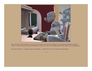 Nine sat down at the computer. He tried to see what they had been looking at, but Katja had wiped the browser
history. On the other hand, she’d had barely a minute to do so, and probably hadn’t been able to do a complete job.

His brow furrowed. “I suspect that was important. I shall have to try and retrace what they did.”

                                                        ***
 