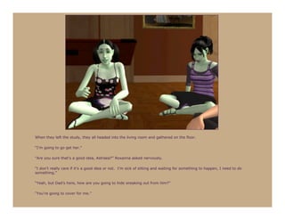When they left the study, they all headed into the living room and gathered on the floor.

“I’m going to go get her.”

“Are you sure that’s a good idea, Astraea?” Roxanna asked nervously.

“I don’t really care if it’s a good idea or not. I’m sick of sitting and waiting for something to happen, I need to do
something.”

“Yeah, but Dad’s here, how are you going to hide sneaking out from him?”

“You’re going to cover for me.”
 