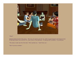 “What?”

Astraea looked around at the group. “All of you are gonna cover for me, while I go get Susanna and bring her here.
If Dad asks where I am, tell him I’m, I don’t know, in the bathroom. Or playing with invisibility. Or something.”

“The study is right near the front door,” Ma’or pointed out. “Dad’ll hear you.”

“Not if I go out a window.”
 