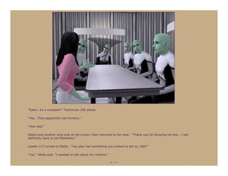 “Eaten…by a cowplant?” Technician 296 asked.

“Yes. They apparently eat humans.”

“How odd.”

Stella took another long look at the screen, then returned to her seat. “Thank you for showing me this. I will
definitely have to tell Madeleine.”

Leader 113 turned to Stella. “You also had something you wished to tell us, 500?”

“Yes,” Stella said, “I wanted to talk about my children.”

                                                            ***
 