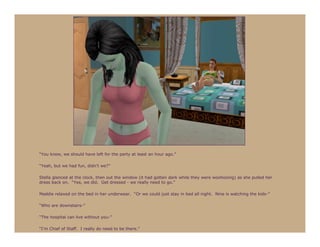 “You know, we should have left for the party at least an hour ago.”

“Yeah, but we had fun, didn’t we?”

Stella glanced at the clock, then out the window (it had gotten dark while they were woohooing) as she pulled her
dress back on. “Yes, we did. Get dressed - we really need to go.”

Maddie relaxed on the bed in her underwear. “Or we could just stay in bed all night. Nine is watching the kids-”

“Who are downstairs-”

“The hospital can live without you-”

“I’m Chief of Staff. I really do need to be there.”
 