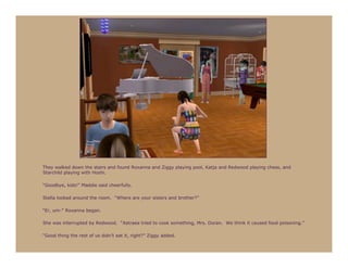 They walked down the stairs and found Roxanna and Ziggy playing pool, Katja and Redwood playing chess, and
Starchild playing with Hoshi.

“Goodbye, kids!” Maddie said cheerfully.

Stella looked around the room. “Where are your sisters and brother?”

“Er, um-” Roxanna began.

She was interrupted by Redwood. “Astraea tried to cook something, Mrs. Doran. We think it caused food poisoning.”

“Good thing the rest of us didn’t eat it, right?” Ziggy added.
 