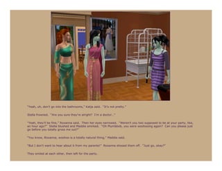 “Yeah, uh, don’t go into the bathrooms,” Katja said. “It’s not pretty.”

Stella frowned. “Are you sure they’re alright? I’m a doctor…”

“Yeah, they’ll be fine,” Roxanna said. Then her eyes narrowed. “Weren’t you two supposed to be at your party, like,
an hour ago?” Stella blushed and Maddie smirked. “Oh Plumbbob, you were woohooing again? Can you please just
go before you totally gross me out?”

“You know, Roxanna, woohoo is a totally natural thing,” Maddie said.

“But I don’t want to hear about it from my parents!” Roxanna shooed them off. “Just go, okay?”

They smiled at each other, then left for the party.
 