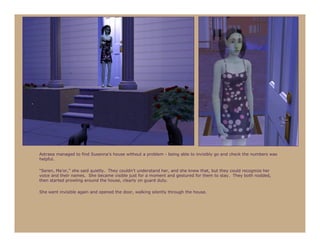 Astraea managed to find Susanna’s house without a problem - being able to invisibly go and check the numbers was
helpful.

“Seren, Ma’or,” she said quietly. They couldn’t understand her, and she knew that, but they could recognize her
voice and their names. She became visible just for a moment and gestured for them to stay. They both nodded,
then started prowling around the house, clearly on guard duty.

She went invisible again and opened the door, walking silently through the house.
 