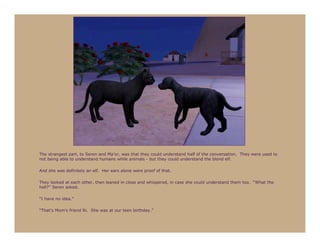 The strangest part, to Seren and Ma’or, was that they could understand half of the conversation. They were used to
not being able to understand humans while animals - but they could understand the blond elf.

And she was definitely an elf. Her ears alone were proof of that.

They looked at each other, then leaned in close and whispered, in case she could understand them too. “What the
hell?” Seren asked.

“I have no idea.”

“That’s Mom’s friend Ri. She was at our teen birthday.”
 