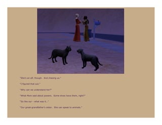 “She’s an elf, though. And chasing us.”

“I figured that out.”

“Why can we understand her?”

“What Mom said about powers. Some elves have them, right?”

“So like our - what was it…”

“Our great-grandfather’s sister. She can speak to animals.”
 
