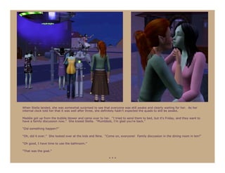 When Stella landed, she was somewhat surprised to see that everyone was still awake and clearly waiting for her. As her
internal clock told her that it was well after three, she definitely hadn’t expected the quads to still be awake.

Maddie got up from the bubble blower and came over to her. “I tried to send them to bed, but it’s Friday, and they want to
have a family discussion now.” She kissed Stella. “Plumbbob, I’m glad you’re back.”

“Did something happen?”

“Oh, did it ever.” She looked over at the kids and Nine. “Come on, everyone! Family discussion in the dining room in ten!”

“Oh good, I have time to use the bathroom.”

“That was the goal.”

                                                           ***
 
