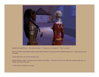 Ryelle had noticed them. Her eyes narrowed. “A dog and a cat together? That’s unusual.”

Seren and Ma’or exchanged a glance, then Ma’or started running and Seren started chasing him. “Dog dog dog dog!”
he yelled.

“Come back here cat and let me bite you!”

Ryelle started to follow, but Sanar put a hand on her elbow. “We don’t have time to deal with animals right now, no
matter how weird they are.”

“I think they’re important, though.”
 