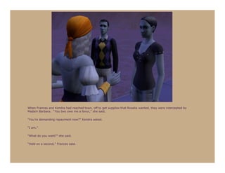 When Frances and Kendra had reached town, off to get supplies that Rosalie wanted, they were intercepted by
Madam Barbara. “You two owe me a favor,” she said.

“You’re demanding repayment now?” Kendra asked.

“I am.”

“What do you want?” she said.

“Hold on a second,” Frances said.
 
