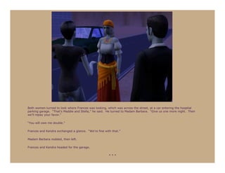 Both women turned to look where Frances was looking, which was across the street, at a car entering the hospital
parking garage. “That’s Maddie and Stella,” he said. He turned to Madam Barbara. “Give us one more night. Then
we’ll repay your favor.”

“You will owe me double.”

Frances and Kendra exchanged a glance. “We’re fine with that.”

Madam Barbara nodded, then left.

Frances and Kendra headed for the garage.

                                                      ***
 