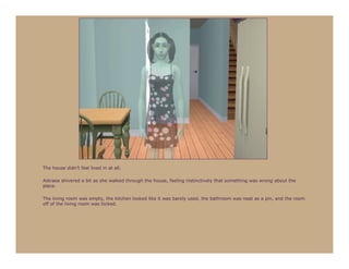 The house didn’t feel lived in at all.

Astraea shivered a bit as she walked through the house, feeling instinctively that something was wrong about the
place.

The living room was empty, the kitchen looked like it was barely used, the bathroom was neat as a pin, and the room
off of the living room was locked.
 